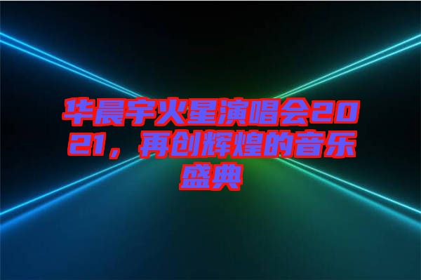 華晨宇火星演唱會(huì)2021，再創(chuàng)輝煌的音樂盛典