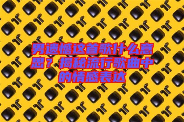 男遺憾這首歌什么意思？揭秘流行歌曲中的情感表達(dá)