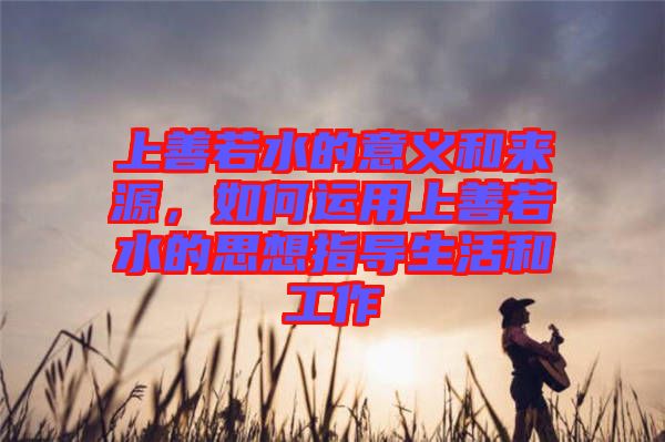 上善若水的意義和來源，如何運(yùn)用上善若水的思想指導(dǎo)生活和工作