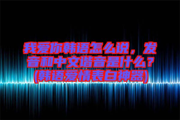 我愛你韓語怎么說，發(fā)音和中文諧音是什么？(韓語愛情表白神器)