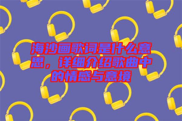 海沙畫歌詞是什么意思，詳細(xì)介紹歌曲中的情感與意境