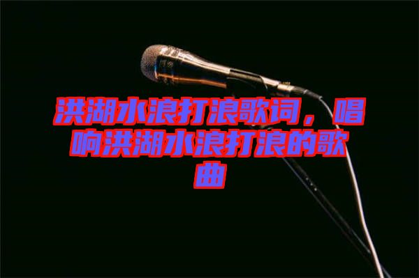 洪湖水浪打浪歌詞，唱響洪湖水浪打浪的歌曲