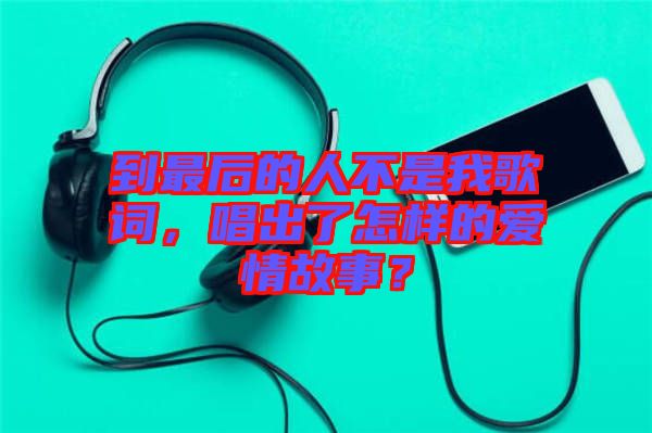 到最后的人不是我歌詞，唱出了怎樣的愛情故事？