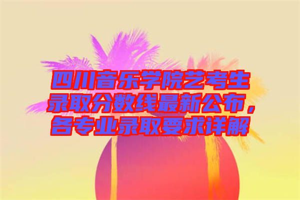 四川音樂(lè)學(xué)院藝考生錄取分?jǐn)?shù)線最新公布，各專業(yè)錄取要求詳解