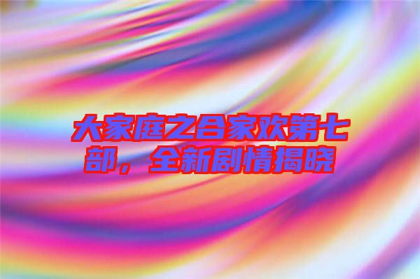 大家庭之合家歡第七部，全新劇情揭曉