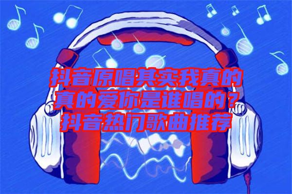 抖音原唱其實我真的真的愛你是誰唱的？抖音熱門歌曲推薦