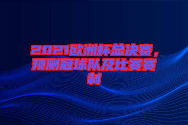 2021歐洲杯總決賽，預(yù)測(cè)冠球隊(duì)及比賽賽制