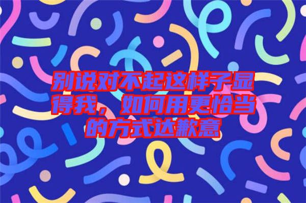 別說對不起這樣子顯得我，如何用更恰當?shù)姆绞竭_歉意