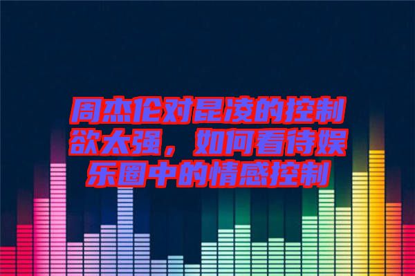 周杰倫對昆凌的控制欲太強(qiáng)，如何看待娛樂圈中的情感控制