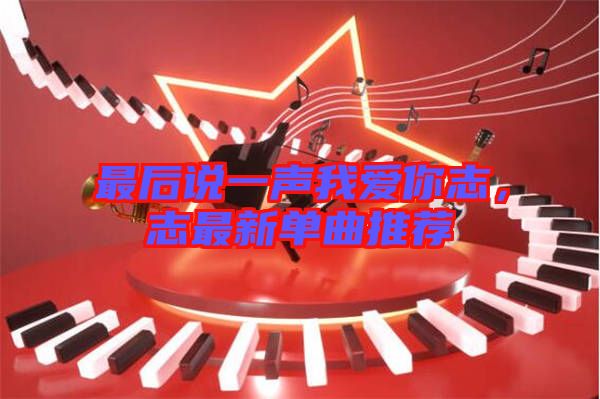 最后說一聲我愛你志，志最新單曲推薦