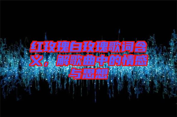 紅玫瑰白玫瑰歌詞含義，解歌曲中的情感與思想