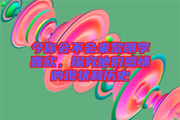 今你會(huì)不會(huì)來(lái)黎明李嘉欣，探究他們感情的現(xiàn)狀和歷史