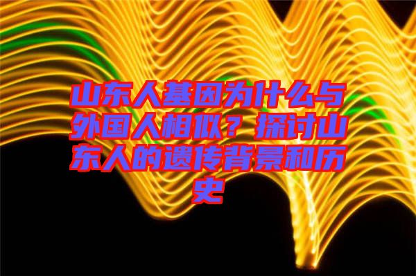 山東人基因?yàn)槭裁磁c外國(guó)人相似？探討山東人的遺傳背景和歷史