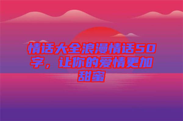 情話大全浪漫情話50字，讓你的愛(ài)情更加甜蜜