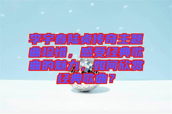 李宇春陸貞傳奇主題曲珍惜，感受經典歌曲的魅力，如何欣賞經典歌曲？