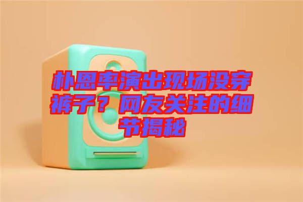 樸恩率演出現(xiàn)場沒穿褲子？網(wǎng)友關(guān)注的細節(jié)揭秘