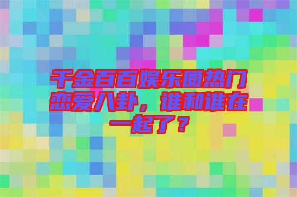 千金百百娛樂圈熱門戀愛八卦，誰和誰在一起了？