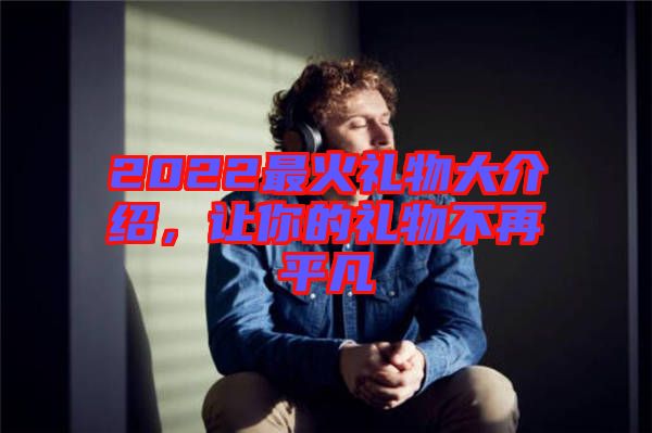 2022最火禮物大介紹，讓你的禮物不再平凡