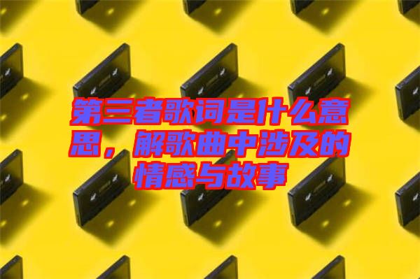 第三者歌詞是什么意思，解歌曲中涉及的情感與故事