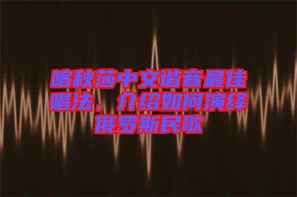 喀秋莎中文諧音最佳唱法，介紹如何演繹俄羅斯民歌