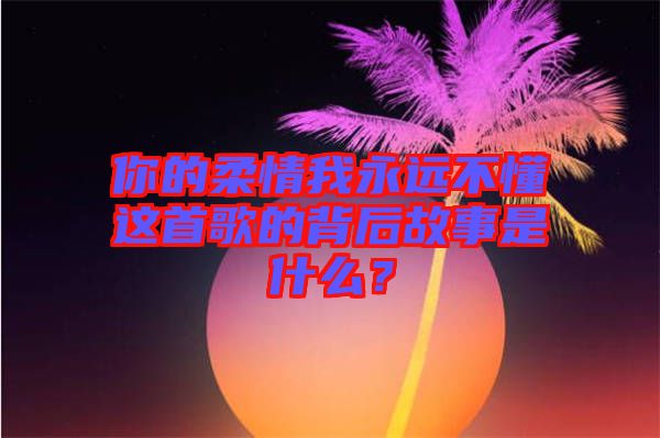 你的柔情我永遠不懂這首歌的背后故事是什么？