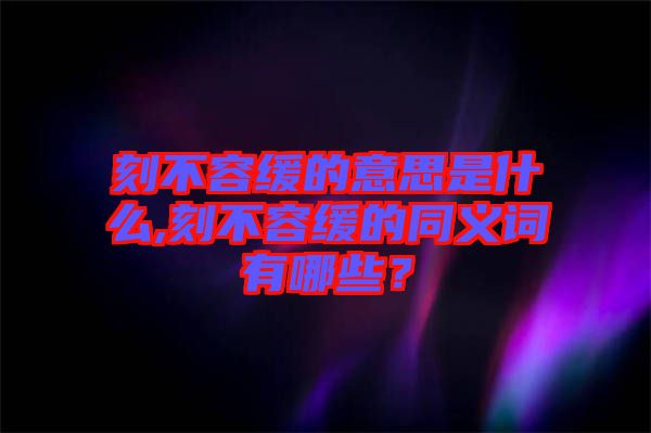 刻不容緩的意思是什么,刻不容緩的同義詞有哪些？