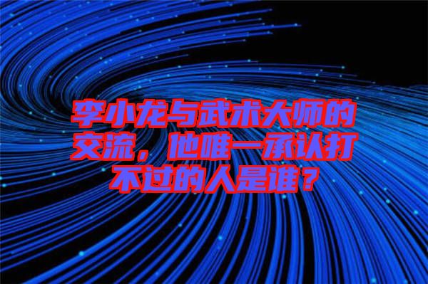 李小龍與武術大師的交流，他唯一承認打不過的人是誰？