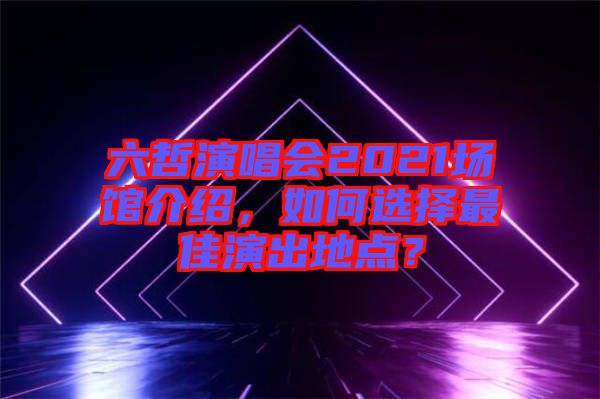 六哲演唱會(huì)2021場(chǎng)館介紹，如何選擇最佳演出地點(diǎn)？