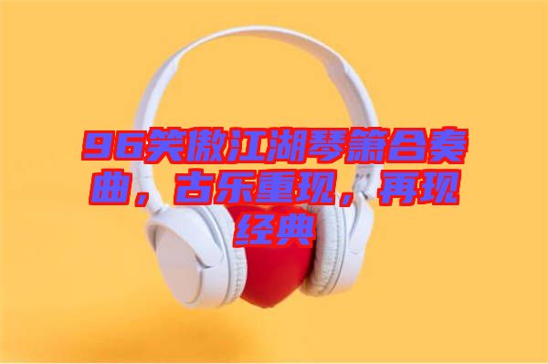 96笑傲江湖琴簫合奏曲，古樂重現(xiàn)，再現(xiàn)經(jīng)典