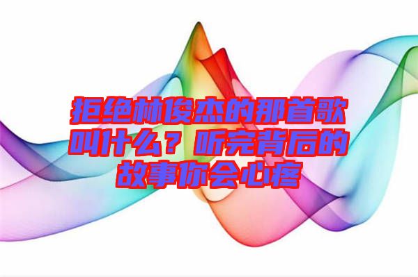 拒絕林俊杰的那首歌叫什么？聽完背后的故事你會心疼