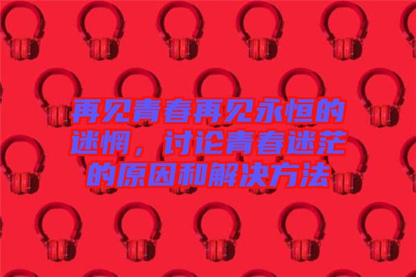 再見青春再見永恒的迷惘，討論青春迷茫的原因和解決方法