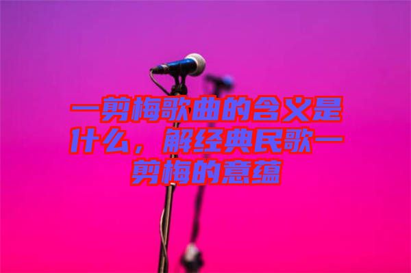 一剪梅歌曲的含義是什么，解經(jīng)典民歌一剪梅的意蘊(yùn)