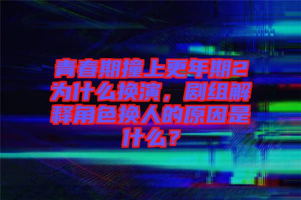 青春期撞上更年期2為什么換演，劇組解釋角色換人的原因是什么？