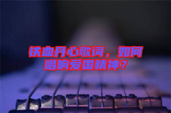 鐵血丹心歌詞，如何唱響愛(ài)國(guó)精神？