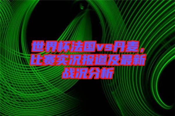 世界杯法國vs丹麥，比賽實(shí)況報(bào)道及最新戰(zhàn)況分析