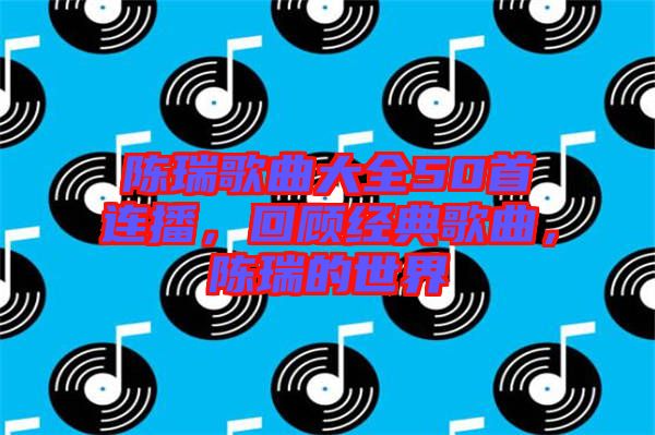 陳瑞歌曲大全50首連播，回顧經(jīng)典歌曲，陳瑞的世界