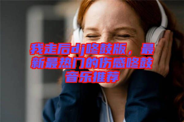 我走后dj咚鼓版，最新最熱門的傷感咚鼓音樂推薦