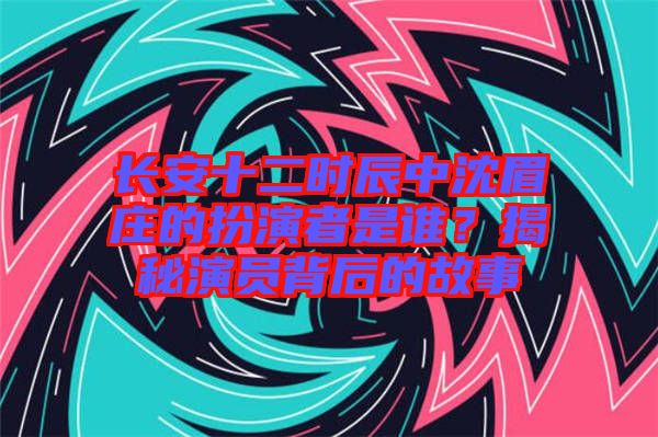 長安十二時(shí)辰中沈眉莊的扮演者是誰？揭秘演員背后的故事