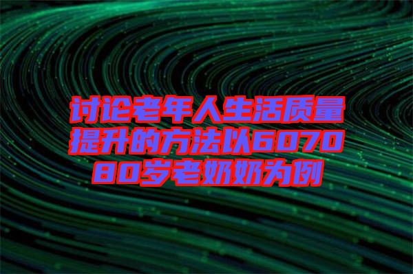 討論老年人生活質(zhì)量提升的方法以607080歲老奶奶為例