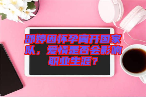 邵婷因懷孕離開國(guó)家隊(duì)，愛情是否會(huì)影響職業(yè)生涯？