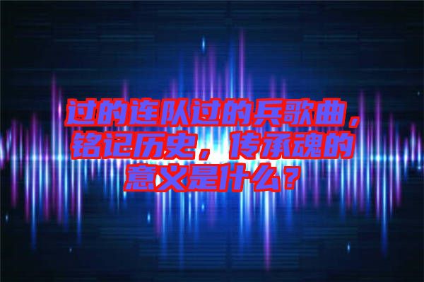 過的連隊過的兵歌曲，銘記歷史，傳承魂的意義是什么？