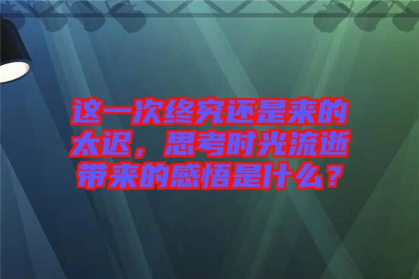 這一次終究還是來的太遲，思考時光流逝帶來的感悟是什么？