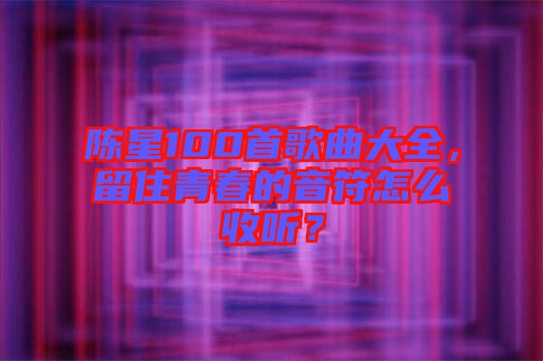 陳星100首歌曲大全，留住青春的音符怎么收聽(tīng)？