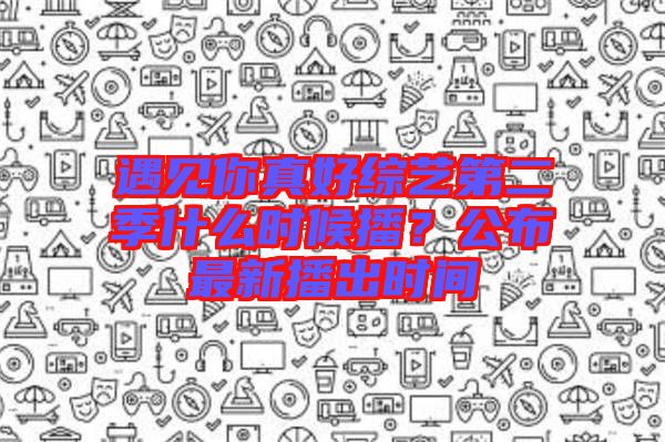 遇見你真好綜藝第二季什么時候播？公布最新播出時間