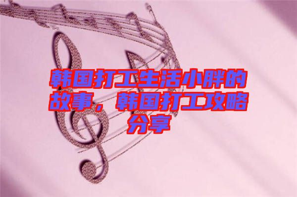 韓國(guó)打工生活小胖的故事，韓國(guó)打工攻略分享