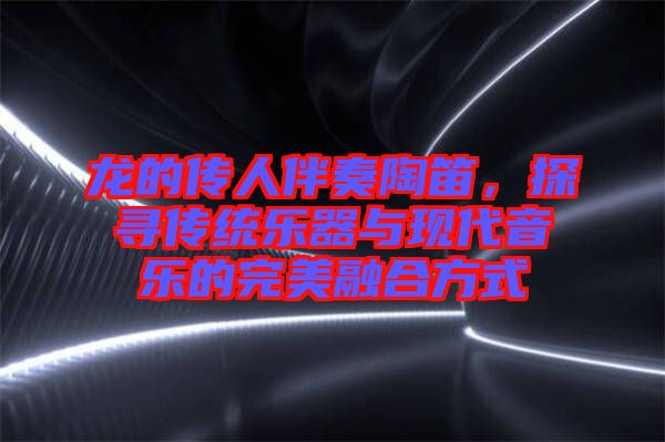 龍的傳人伴奏陶笛，探尋傳統(tǒng)樂器與現(xiàn)代音樂的完美融合方式