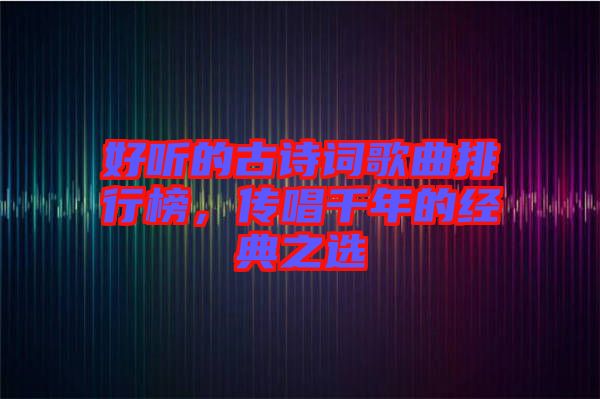 好聽的古詩詞歌曲排行榜，傳唱千年的經(jīng)典之選