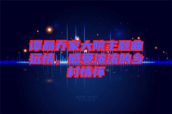 譚晶喬家大院主題曲遠(yuǎn)情，感受濃濃的鄉(xiāng)村情懷