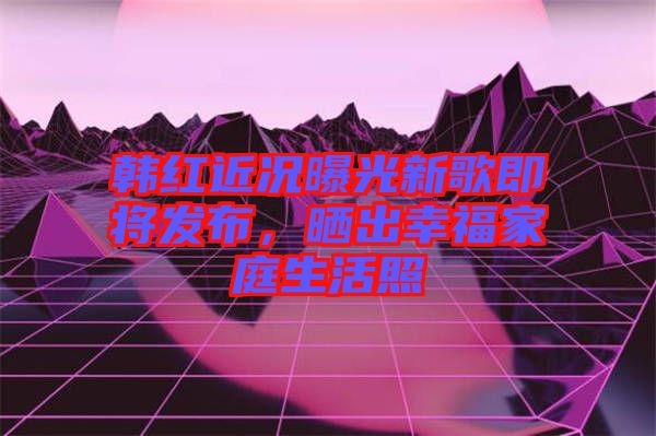 韓紅近況曝光新歌即將發(fā)布，曬出幸福家庭生活照