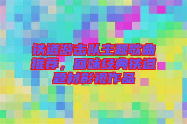 鐵道游擊隊(duì)主題歌曲推薦，回味經(jīng)典鐵道題材影視作品